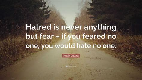 Hugh Downs Quote: “Hatred is never anything but fear – if you feared no one, you would hate no one.”