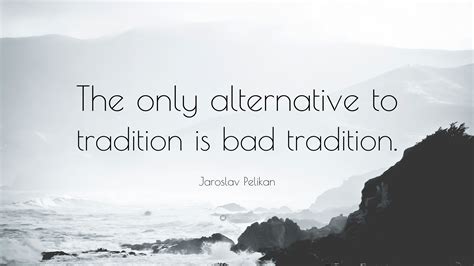 Jaroslav Pelikan Quote: “The only alternative to tradition is bad tradition.”