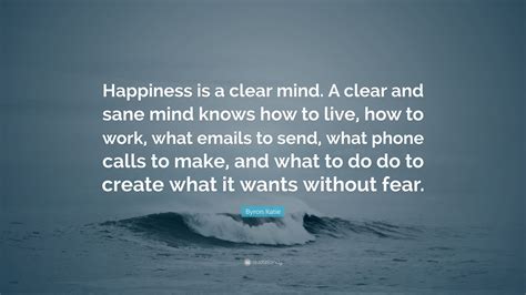 Byron Katie Quote: “Happiness is a clear mind. A clear and sane mind knows how to live, how to ...