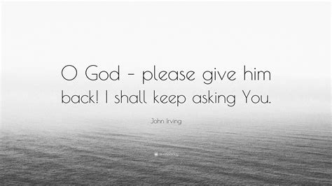 John Irving Quote: “O God – please give him back! I shall keep asking You.”