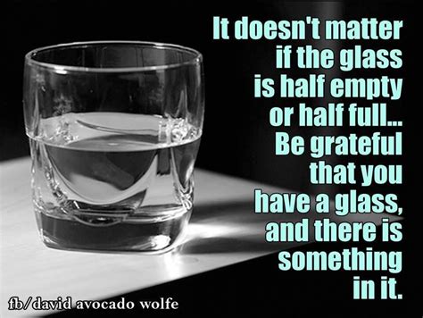 It doesn't matter if the glass is half empty or half full...Be grateful ...