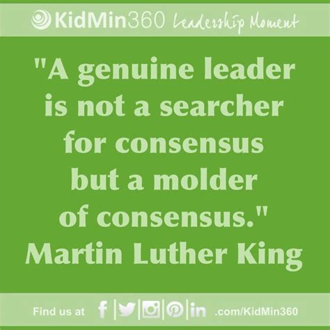 A genuine leader is not a searcher for consensus but a molder of consensus. Martin Luther King ...