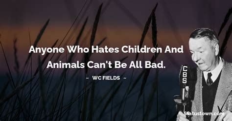 Anyone who hates children and animals can't be all bad. - W. C. Fields quotes