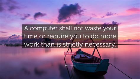 Jef Raskin Quote: “A computer shall not waste your time or require you to do more work than is ...