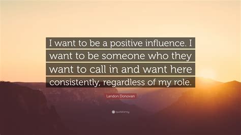 Landon Donovan Quote: “I want to be a positive influence. I want to be someone who they want to ...