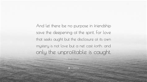 Khalil Gibran Quote: “And let there be no purpose in friendship save the deepening of the spirit ...