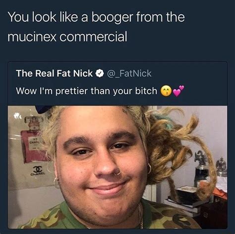 You look like a booger from the mucinex commercial The Real Fat Nick 9 ©_FatNick Wow I'm ...