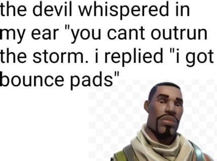 the devil whispered in my ear 'you cant outrun the storm. I replied 'i got bounce pads ...