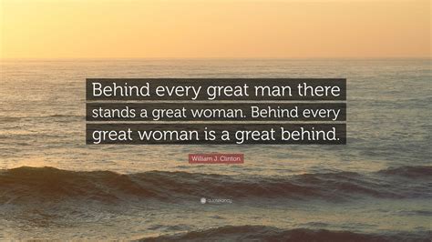 William J. Clinton Quote: “Behind every great man there stands a great woman. Behind every great ...