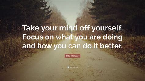 Bob Proctor Quote: “Take your mind off yourself. Focus on what you are doing and how you can do ...