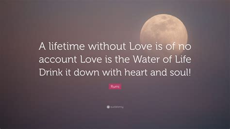 Rumi Quote: “A lifetime without Love is of no account Love is the Water of Life Drink it down ...