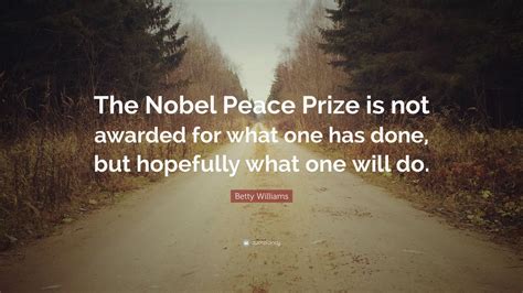 Betty Williams Quote: “The Nobel Peace Prize is not awarded for what one has done, but hopefully ...