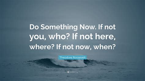 Theodore Roosevelt Quote: “Do Something Now. If not you, who? If not ...