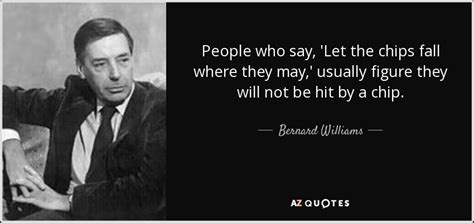 Bernard Williams quote: People who say, 'Let the chips fall where they ...