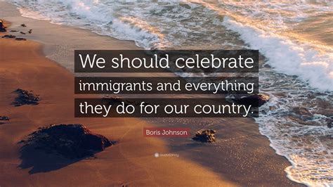 Boris Johnson Quote: “We should celebrate immigrants and everything they do for our country.”