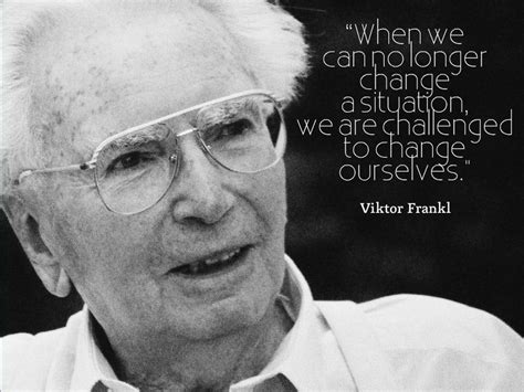 “When we can no longer change a situation, we are challenged to change ourselves.” ~ Viktor E ...