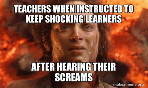 teachers when instructed to keep shocking learners after hearing their screams - Frodo it's over ...