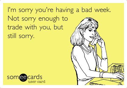 I'm sorry you're having a bad week. Not sorry enough to trade with you, but still sorry. | Bad ...