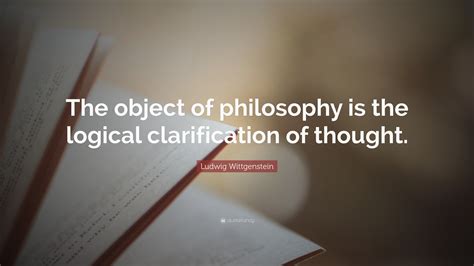 Ludwig Wittgenstein Quote: “The object of philosophy is the logical clarification of thought.”