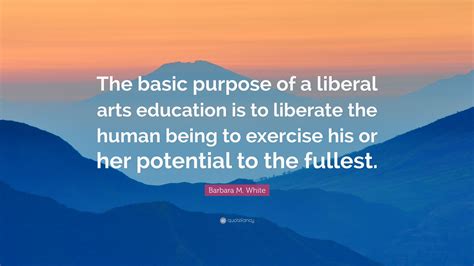 Barbara M. White Quote: “The basic purpose of a liberal arts education is to liberate the human ...