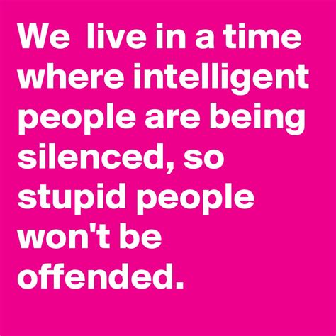 We live in a time where intelligent people are being silenced, so stupid people won't be ...