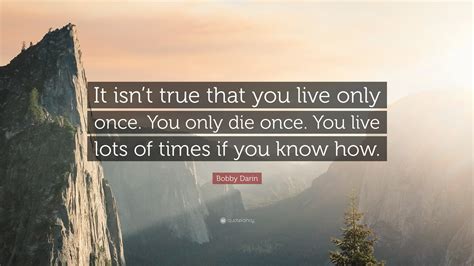 Bobby Darin Quote: “It isn’t true that you live only once. You only die ...