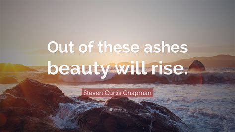 Steven Curtis Chapman Quote: “Out of these ashes beauty will rise.”