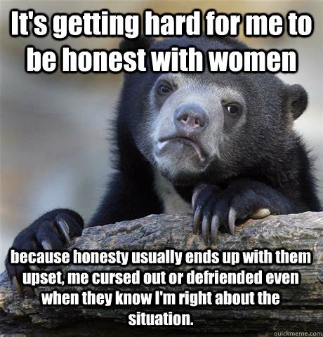 It's getting hard for me to be honest with women because honesty usually ends up with them upset ...