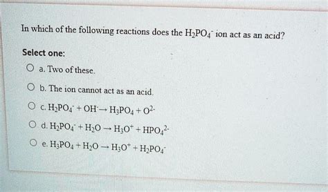 In which of the following reactions does the H2PO4- ion act as an acid? Select one: Two of these ...