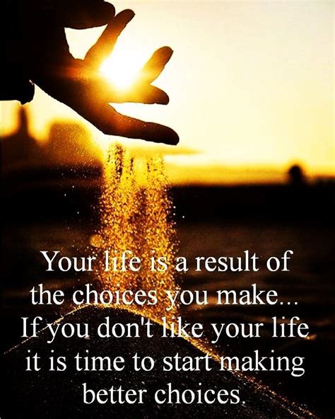 Your life is a result of the choices you make...If you don't like your life it is time to make ...