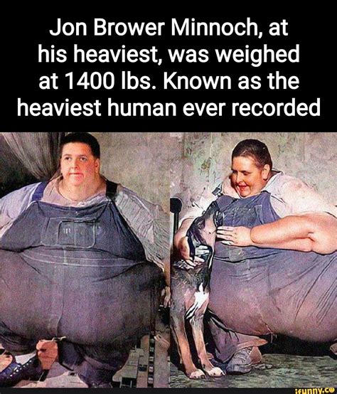 Jon Brower Minnoch, at his heaviest, was weighed at 1400 Ibs. Known as the heaviest human ever ...