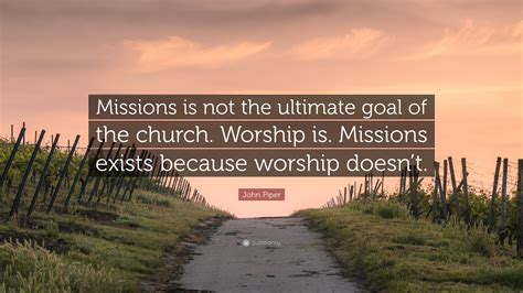 John Piper Quote: “Missions is not the ultimate goal of the church. Worship is. Missions exists ...