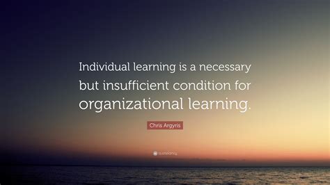 Chris Argyris Quote: “Individual learning is a necessary but ...