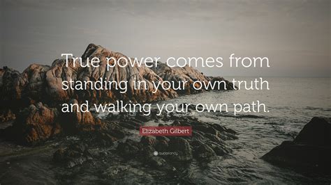 Elizabeth Gilbert Quote: “True power comes from standing in your own truth and walking your own ...