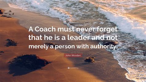 John Wooden Quote: “A Coach must never forget that he is a leader and not merely a person with ...