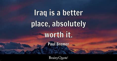 Paul Bremer - Iraq is a better place, absolutely worth it.