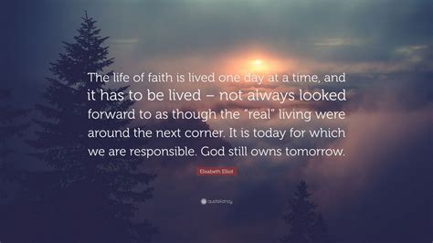 Elisabeth Elliot Quote: “The life of faith is lived one day at a time, and it has to be lived ...