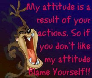 My attitude is a result of your actions. So if you don't like my ...