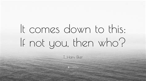 T. Harv Eker Quote: “It comes down to this: If not you, then who?”