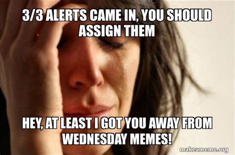 3/3 alerts came in, you should assign them Hey, at least I got you away from Wednesday memes ...