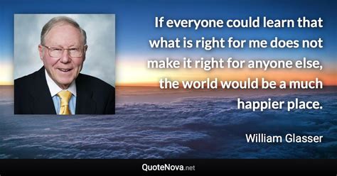 If everyone could learn that what is right for me does not make it right for anyone else, the ...