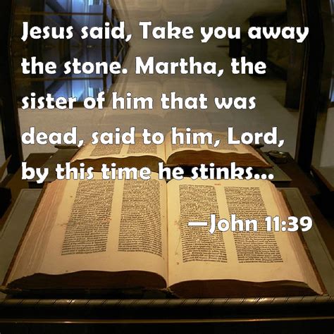 John 11:39 Jesus said, Take you away the stone. Martha, the sister of him that was dead, said to ...