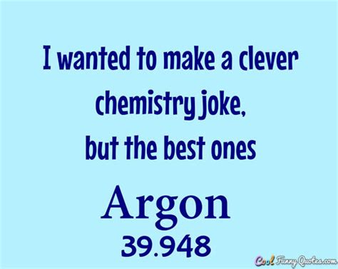 I wanted to make a clever chemistry joke, but the best ones argon.