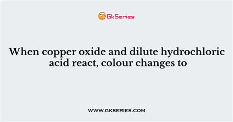 When copper oxide and dilute hydrochloric acid react, colour changes to