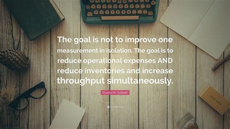 Eliyahu M. Goldratt Quote: “The goal is not to improve one measurement ...