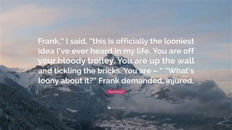 Tana French Quote: “Frank,” I said, “this is officially the looniest idea I’ve ever heard in my ...