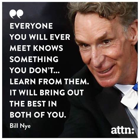 "Everyone you will ever meet knows something you don't... Learn from them. It will bring out the ...