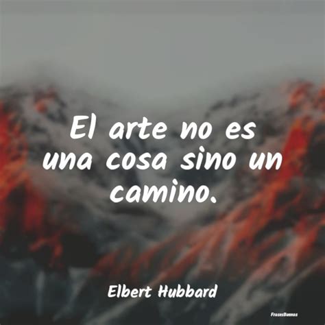 Frases De Elbert Hubbard El Arte No Es Una Cosa Sino Un Camino