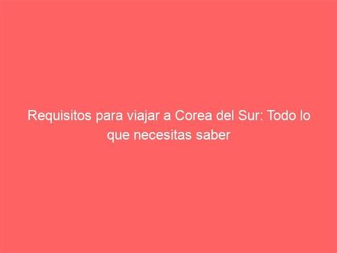 Requisitos Para Viajar A Corea Del Sur Todo Lo Que Necesitas Saber