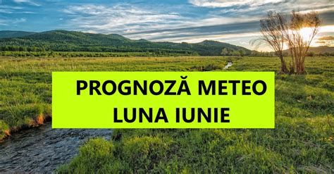 Cum Va Fi Vremea N Luna Iunie Prognoza Meteo Anm Pentru Urm Toarele